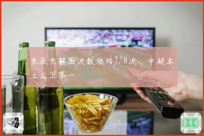 朱辰杰解围次数场均7.8次，中超本土后卫第一