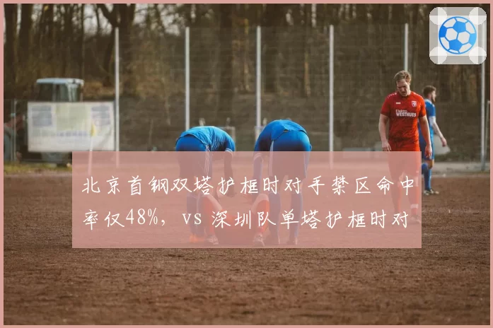 北京首钢双塔护框时对手禁区命中率仅48%,vs 深圳队单塔护框时对手命中率56%