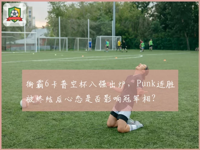 街霸6卡普空杯八强出炉,Punk连胜被终结后心态是否影响冠军相?