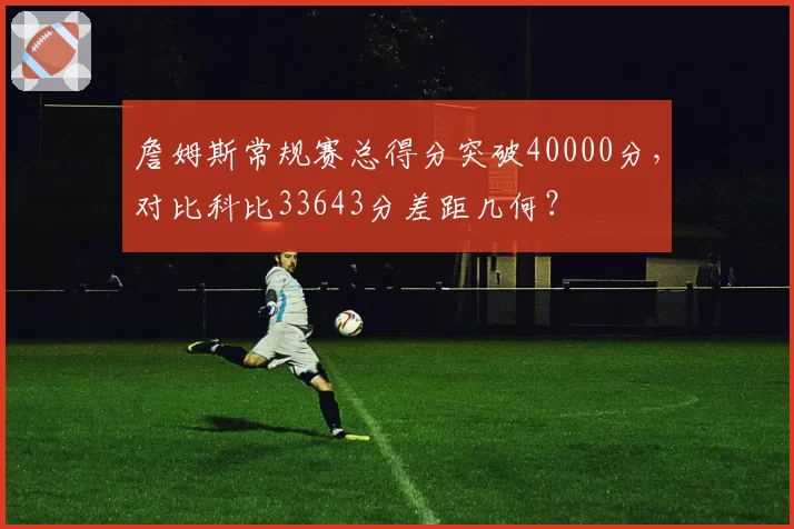 詹姆斯常规赛总得分突破40000分,对比科比33643分差距几何?