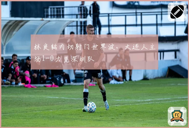 林良铭内切射门世界波,大连人主场1-0力克深圳队