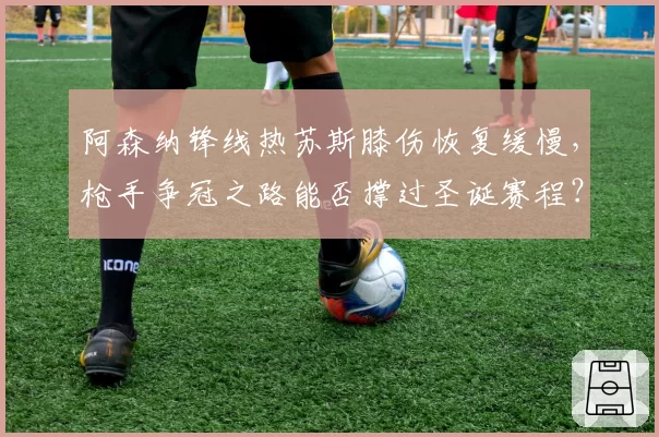 阿森纳锋线热苏斯膝伤恢复缓慢，枪手争冠之路能否撑过圣诞赛程？