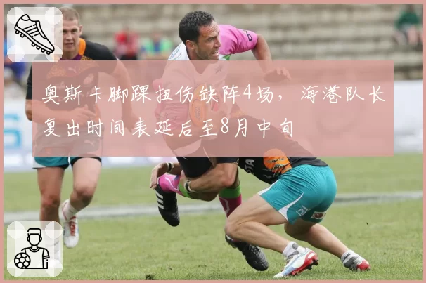 奥斯卡脚踝扭伤缺阵4场，海港队长复出时间表延后至8月中旬