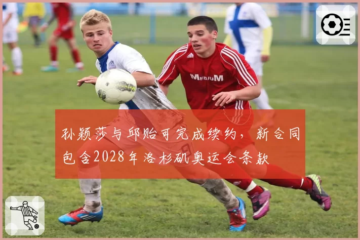 孙颖莎与邱贻可完成续约，新合同包含2028年洛杉矶奥运会条款
