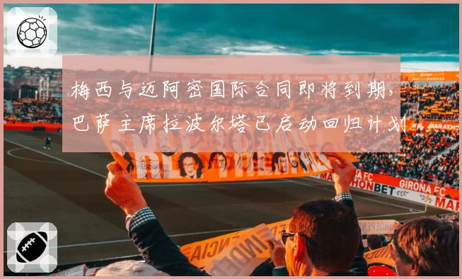 梅西与迈阿密国际合同即将到期,巴萨主席拉波尔塔已启动回归计划