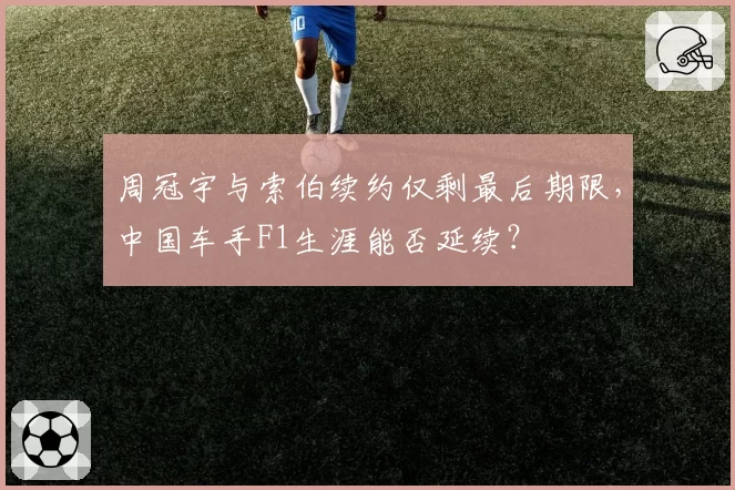 周冠宇与索伯续约仅剩最后期限,中国车手F1生涯能否延续?