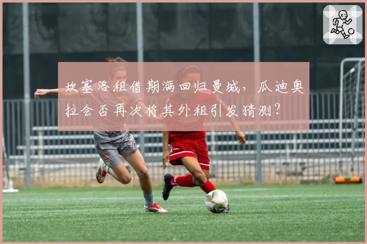 坎塞洛租借期满回归曼城,瓜迪奥拉会否再次将其外租引发猜测?