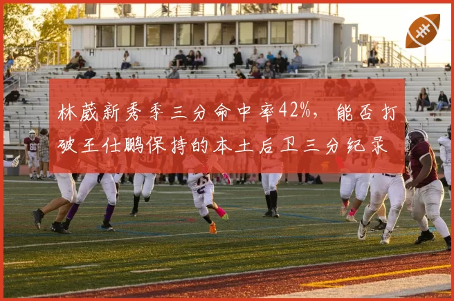 林葳新秀季三分命中率42%,能否打破王仕鹏保持的本土后卫三分纪录?