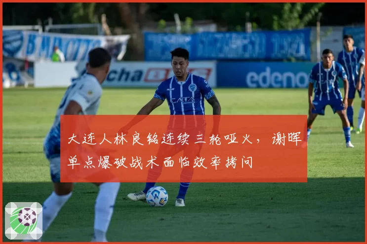 大连人林良铭连续三轮哑火,谢晖单点爆破战术面临效率拷问