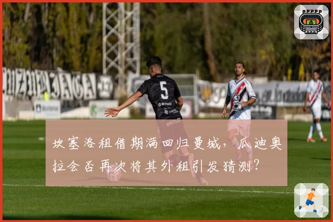 坎塞洛租借期满回归曼城,瓜迪奥拉会否再次将其外租引发猜测?