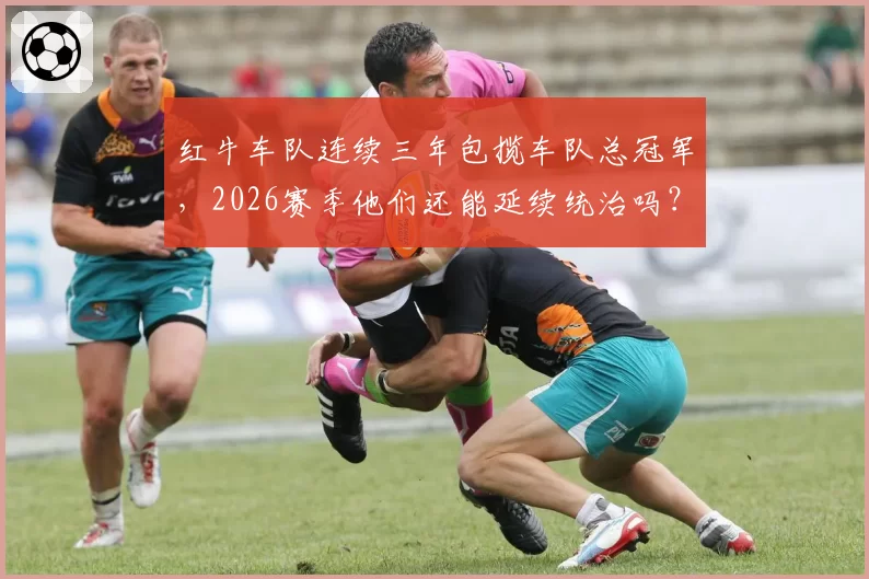 红牛车队连续三年包揽车队总冠军,2026赛季他们还能延续统治吗?