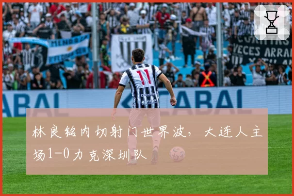 林良铭内切射门世界波,大连人主场1-0力克深圳队