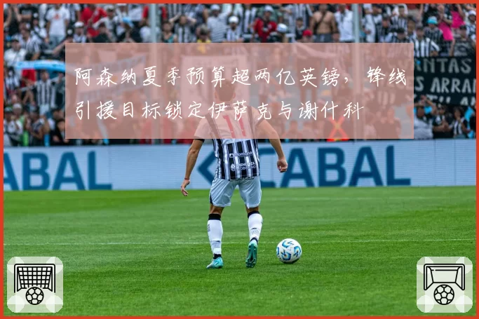 阿森纳夏季预算超两亿英镑，锋线引援目标锁定伊萨克与谢什科