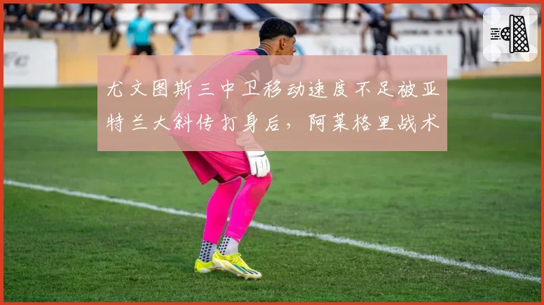 尤文图斯三中卫移动速度不足被亚特兰大斜传打身后,阿莱格里战术老化?