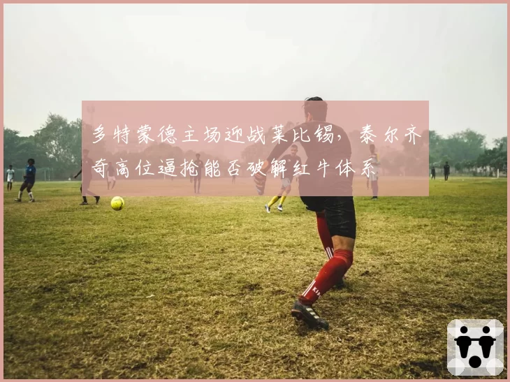 多特蒙德主场迎战莱比锡,泰尔齐奇高位逼抢能否破解红牛体系