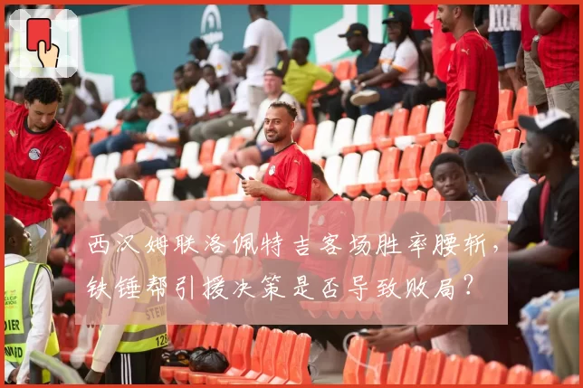 西汉姆联洛佩特吉客场胜率腰斩,铁锤帮引援决策是否导致败局?