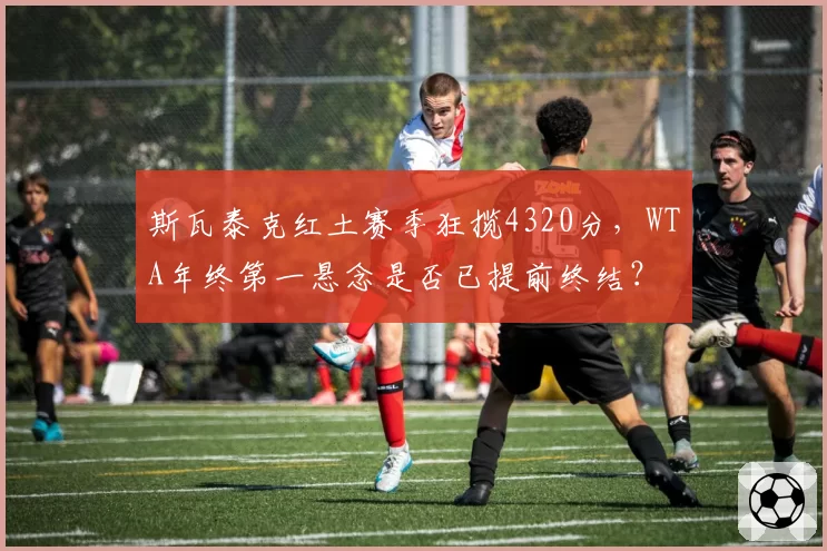 斯瓦泰克红土赛季狂揽4320分，WTA年终第一悬念是否已提前终结？