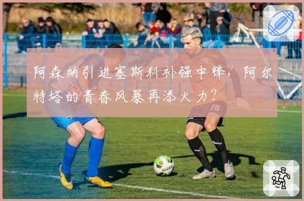 阿森纳引进塞斯科补强中锋,阿尔特塔的青春风暴再添火力?