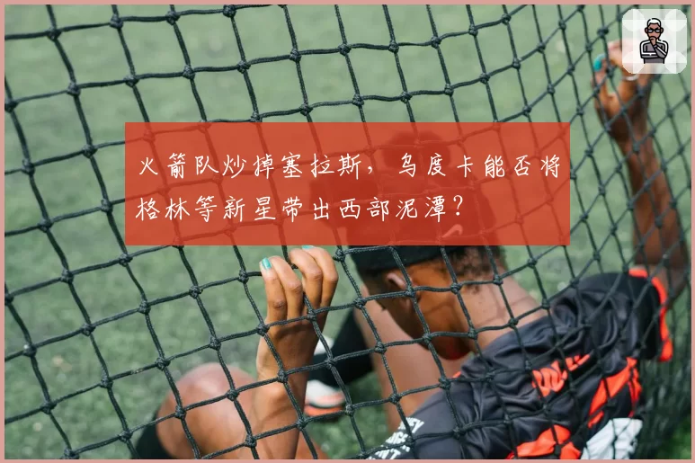 火箭队炒掉塞拉斯,乌度卡能否将格林等新星带出西部泥潭?