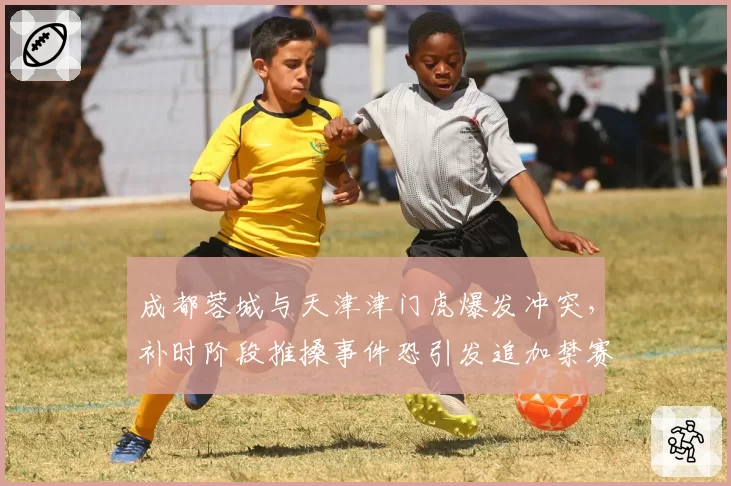 成都蓉城与天津津门虎爆发冲突，补时阶段推搡事件恐引发追加禁赛潮