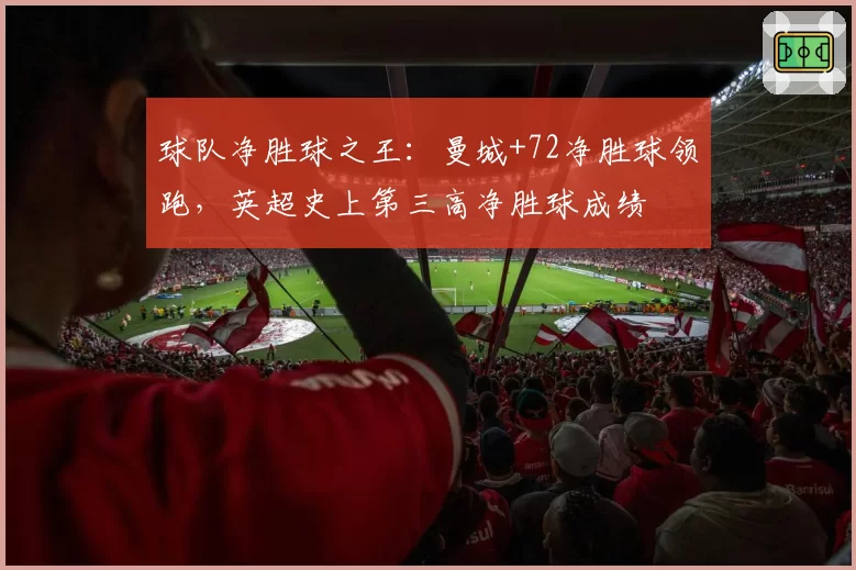 球队净胜球之王:曼城+72净胜球领跑,英超史上第三高净胜球成绩