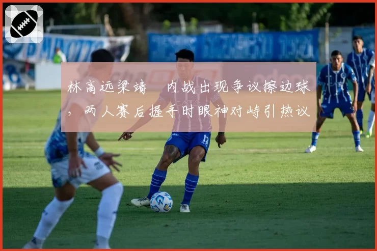 林高远梁靖崑内战出现争议擦边球,两人赛后握手时眼神对峙引热议