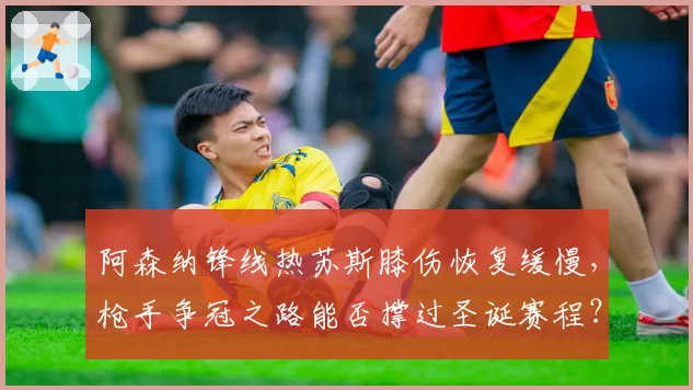 阿森纳锋线热苏斯膝伤恢复缓慢，枪手争冠之路能否撑过圣诞赛程？