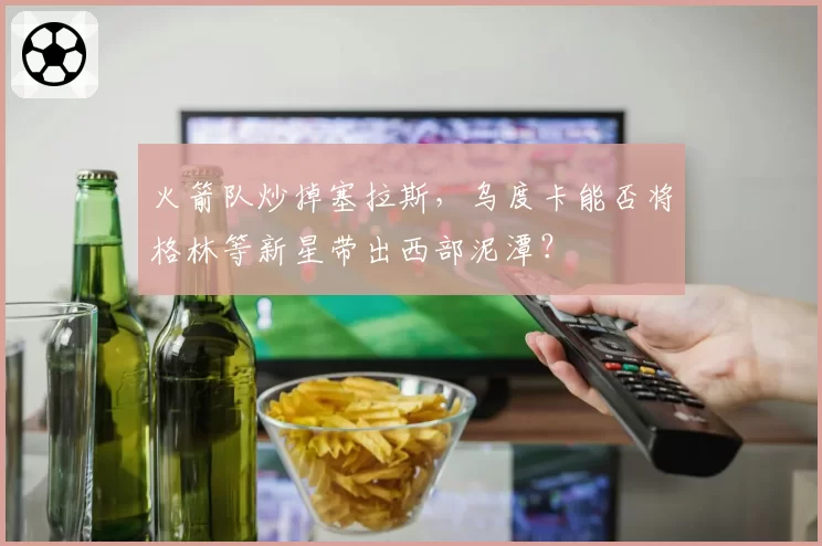 火箭队炒掉塞拉斯,乌度卡能否将格林等新星带出西部泥潭?