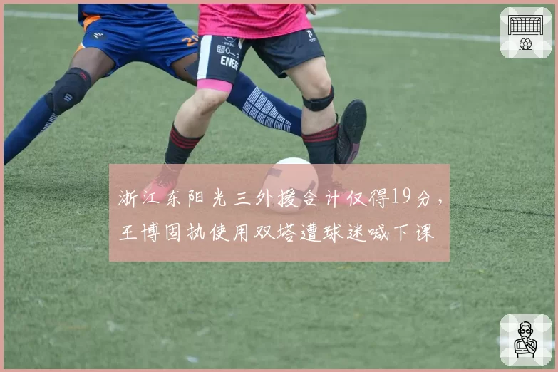 浙江东阳光三外援合计仅得19分，王博固执使用双塔遭球迷喊下课